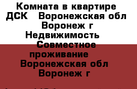 Комната в квартире ДСК - Воронежская обл., Воронеж г. Недвижимость » Совместное проживание   . Воронежская обл.,Воронеж г.